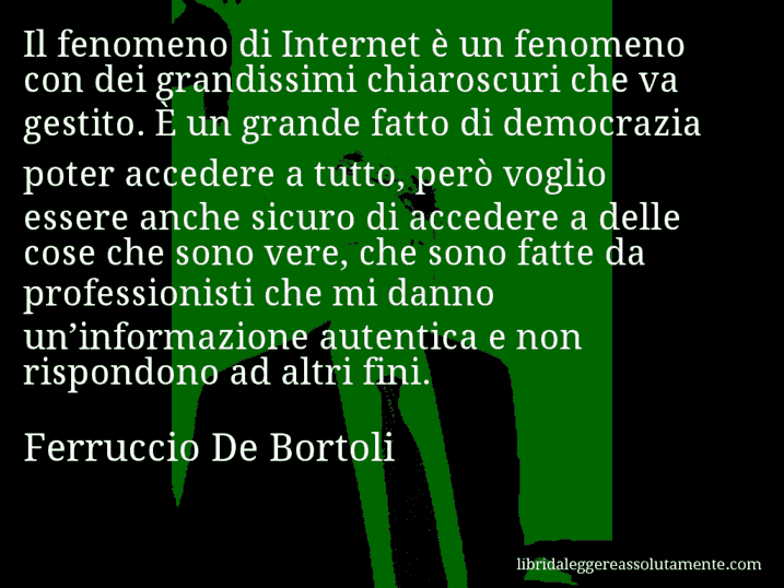Aforisma di Ferruccio De Bortoli : Il fenomeno di Internet è un fenomeno con dei grandissimi chiaroscuri che va gestito. È un grande fatto di democrazia poter accedere a tutto, però voglio essere anche sicuro di accedere a delle cose che sono vere, che sono fatte da professionisti che mi danno un’informazione autentica e non rispondono ad altri fini.