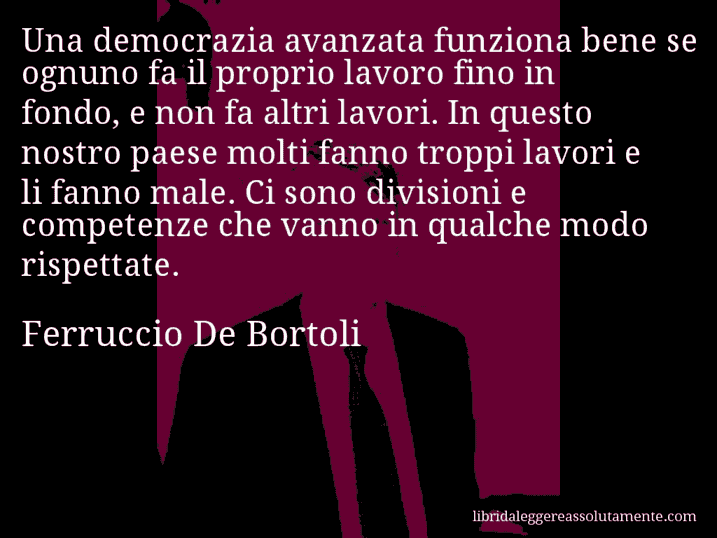 Aforisma di Ferruccio De Bortoli : Una democrazia avanzata funziona bene se ognuno fa il proprio lavoro fino in fondo, e non fa altri lavori. In questo nostro paese molti fanno troppi lavori e li fanno male. Ci sono divisioni e competenze che vanno in qualche modo rispettate.