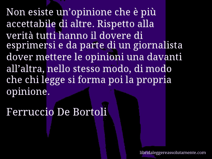 Aforisma di Ferruccio De Bortoli : Non esiste un’opinione che è più accettabile di altre. Rispetto alla verità tutti hanno il dovere di esprimersi e da parte di un giornalista dover mettere le opinioni una davanti all’altra, nello stesso modo, di modo che chi legge si forma poi la propria opinione.
