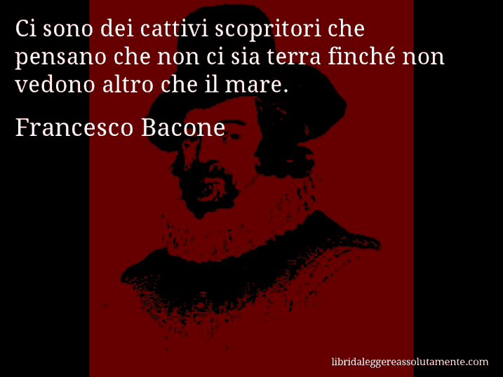 Aforisma di Francesco Bacone : Ci sono dei cattivi scopritori che pensano che non ci sia terra finché non vedono altro che il mare.