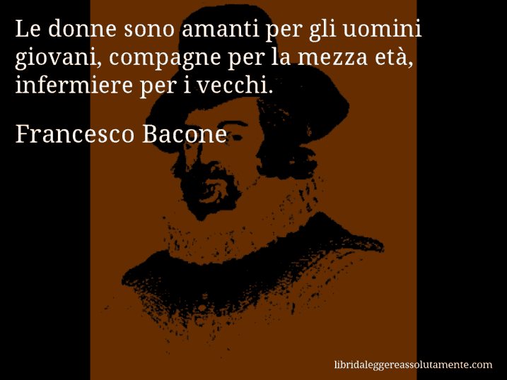 Aforisma di Francesco Bacone : Le donne sono amanti per gli uomini giovani, compagne per la mezza età, infermiere per i vecchi.