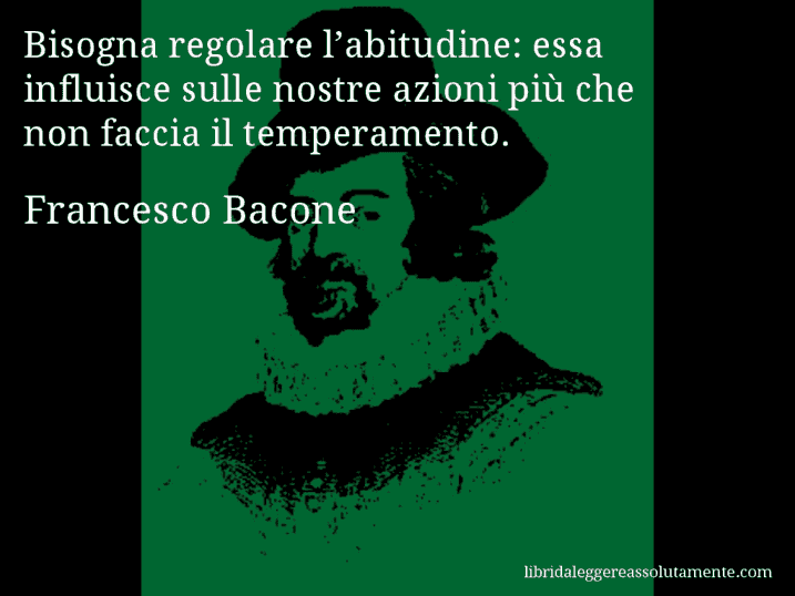 Aforisma di Francesco Bacone : Bisogna regolare l’abitudine: essa influisce sulle nostre azioni più che non faccia il temperamento.
