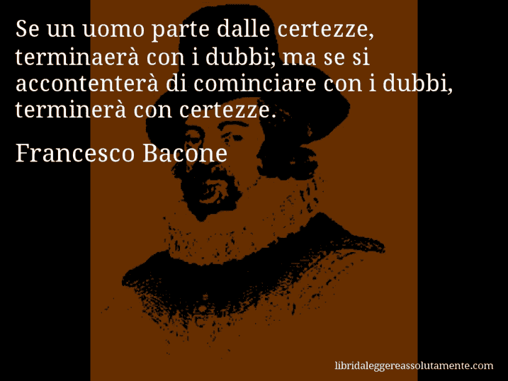 Aforisma di Francesco Bacone : Se un uomo parte dalle certezze, terminaerà con i dubbi; ma se si accontenterà di cominciare con i dubbi, terminerà con certezze.