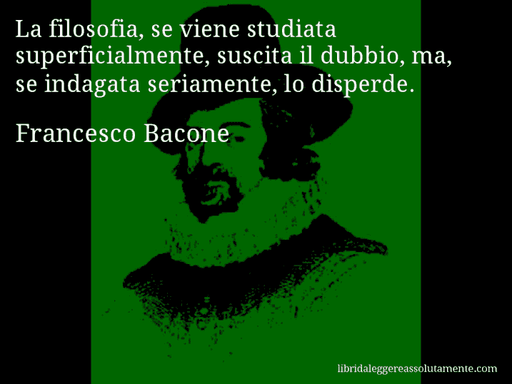 Aforisma di Francesco Bacone : La filosofia, se viene studiata superficialmente, suscita il dubbio, ma, se indagata seriamente, lo disperde.