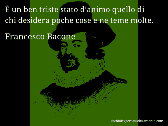 Aforisma di Francesco Bacone : È un ben triste stato d’animo quello di chi desidera poche cose e ne teme molte.