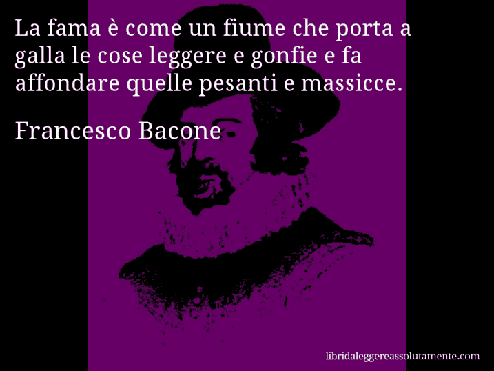 Aforisma di Francesco Bacone : La fama è come un fiume che porta a galla le cose leggere e gonfie e fa affondare quelle pesanti e massicce.