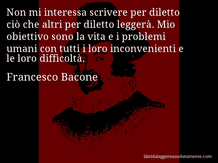 Aforisma di Francesco Bacone : Non mi interessa scrivere per diletto ciò che altri per diletto leggerà. Mio obiettivo sono la vita e i problemi umani con tutti i loro inconvenienti e le loro difficoltà.