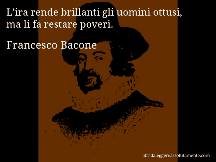 Aforisma di Francesco Bacone : L’ira rende brillanti gli uomini ottusi, ma li fa restare poveri.