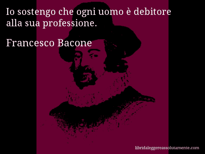 Aforisma di Francesco Bacone : Io sostengo che ogni uomo è debitore alla sua professione.