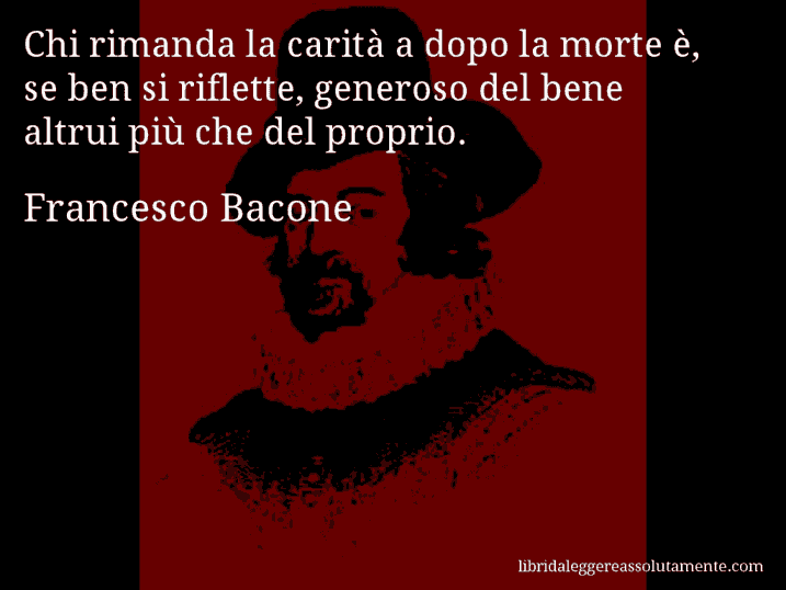 Aforisma di Francesco Bacone : Chi rimanda la carità a dopo la morte è, se ben si riflette, generoso del bene altrui più che del proprio.