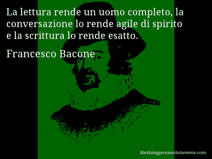 Aforisma di Francesco Bacone : La lettura rende un uomo completo, la conversazione lo rende agile di spirito e la scrittura lo rende esatto.