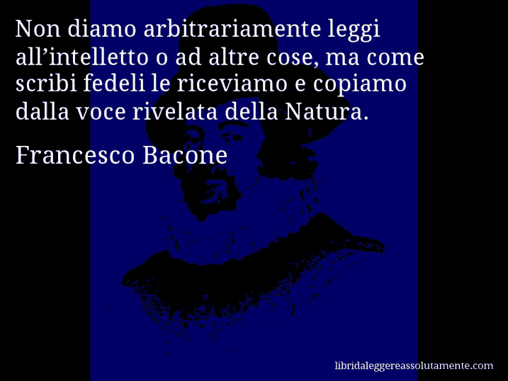 Aforisma di Francesco Bacone : Non diamo arbitrariamente leggi all’intelletto o ad altre cose, ma come scribi fedeli le riceviamo e copiamo dalla voce rivelata della Natura.