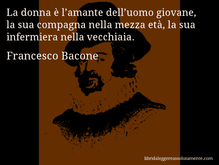 Aforisma di Francesco Bacone : La donna è l’amante dell’uomo giovane, la sua compagna nella mezza età, la sua infermiera nella vecchiaia.