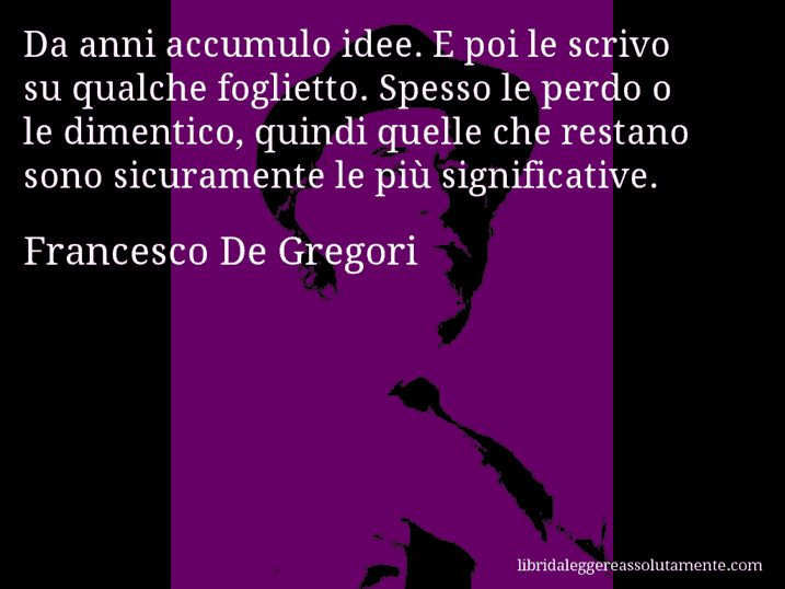Aforisma di Francesco De Gregori : Da anni accumulo idee. E poi le scrivo su qualche foglietto. Spesso le perdo o le dimentico, quindi quelle che restano sono sicuramente le più significative.