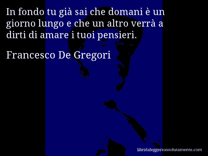 Aforisma di Francesco De Gregori : In fondo tu già sai che domani è un giorno lungo e che un altro verrà a dirti di amare i tuoi pensieri.