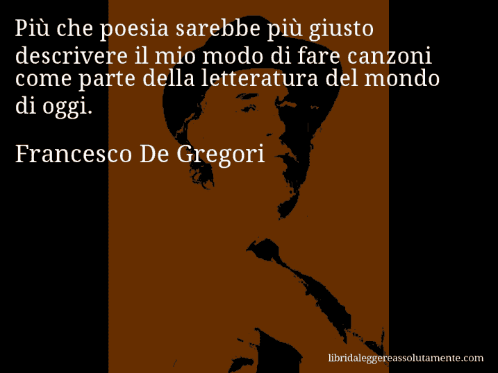 Aforisma di Francesco De Gregori : Più che poesia sarebbe più giusto descrivere il mio modo di fare canzoni come parte della letteratura del mondo di oggi.