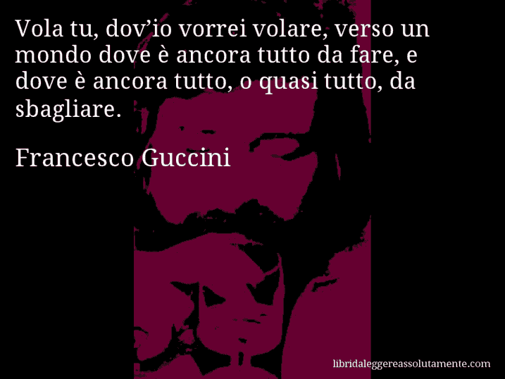 Aforisma di Francesco Guccini : Vola tu, dov’io vorrei volare, verso un mondo dove è ancora tutto da fare, e dove è ancora tutto, o quasi tutto, da sbagliare.