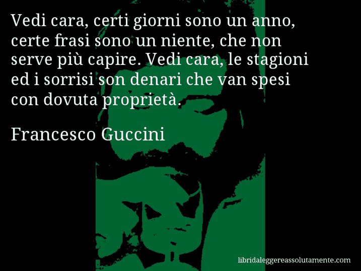 Aforisma di Francesco Guccini : Vedi cara, certi giorni sono un anno, certe frasi sono un niente, che non serve più capire. Vedi cara, le stagioni ed i sorrisi son denari che van spesi con dovuta proprietà.