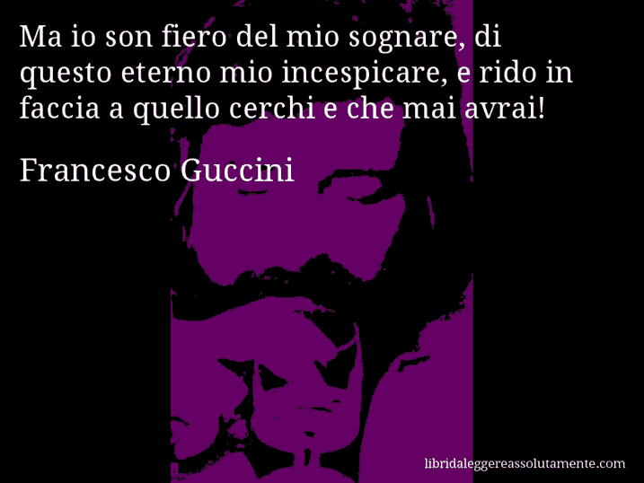 Aforisma di Francesco Guccini : Ma io son fiero del mio sognare, di questo eterno mio incespicare, e rido in faccia a quello cerchi e che mai avrai!