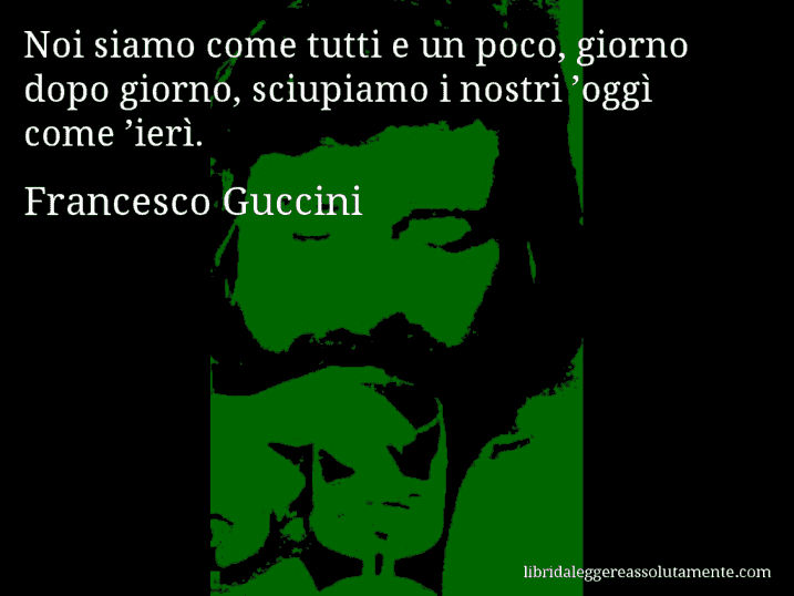 Aforisma di Francesco Guccini : Noi siamo come tutti e un poco, giorno dopo giorno, sciupiamo i nostri ’oggì come ’ierì.