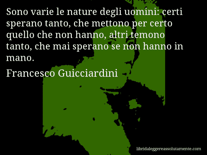 Aforisma di Francesco Guicciardini : Sono varie le nature degli uomini: certi sperano tanto, che mettono per certo quello che non hanno, altri temono tanto, che mai sperano se non hanno in mano.