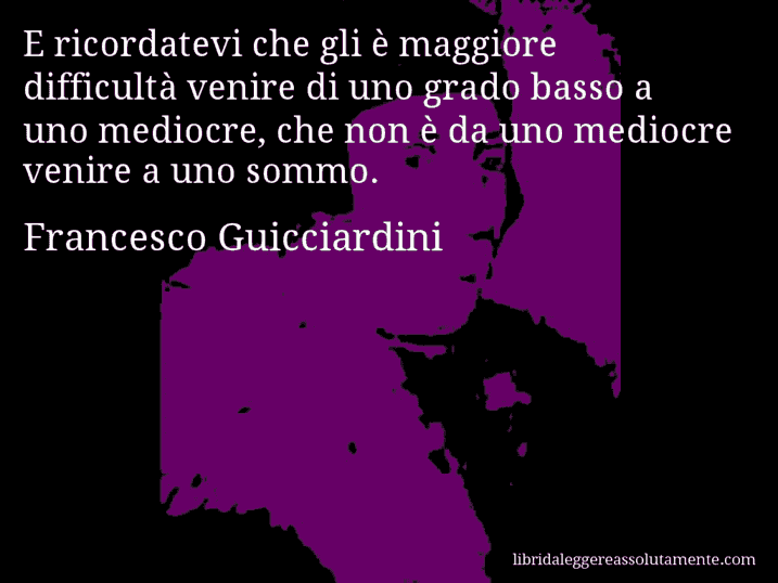 Aforisma di Francesco Guicciardini : E ricordatevi che gli è maggiore difficultà venire di uno grado basso a uno mediocre, che non è da uno mediocre venire a uno sommo.