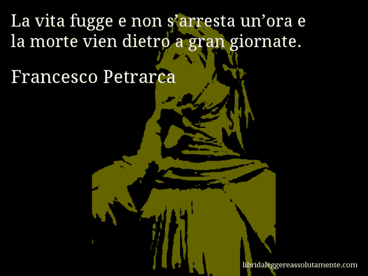 Aforisma di Francesco Petrarca : La vita fugge e non s’arresta un’ora e la morte vien dietro a gran giornate.