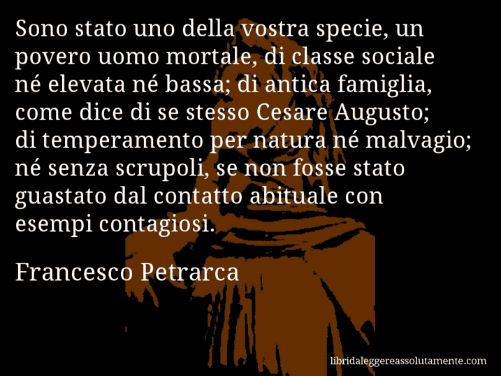 Aforisma di Francesco Petrarca : Sono stato uno della vostra specie, un povero uomo mortale, di classe sociale né elevata né bassa; di antica famiglia, come dice di se stesso Cesare Augusto; di temperamento per natura né malvagio; né senza scrupoli, se non fosse stato guastato dal contatto abituale con esempi contagiosi.