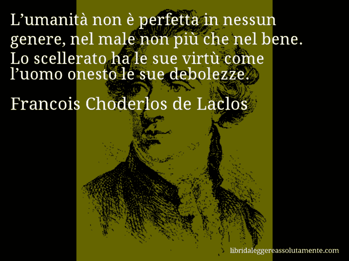 Aforisma di Francois Choderlos de Laclos : L’umanità non è perfetta in nessun genere, nel male non più che nel bene. Lo scellerato ha le sue virtù come l’uomo onesto le sue debolezze.
