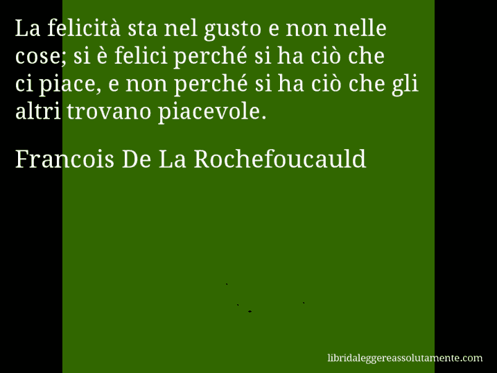 Aforisma di Francois De La Rochefoucauld : La felicità sta nel gusto e non nelle cose; si è felici perché si ha ciò che ci piace, e non perché si ha ciò che gli altri trovano piacevole.
