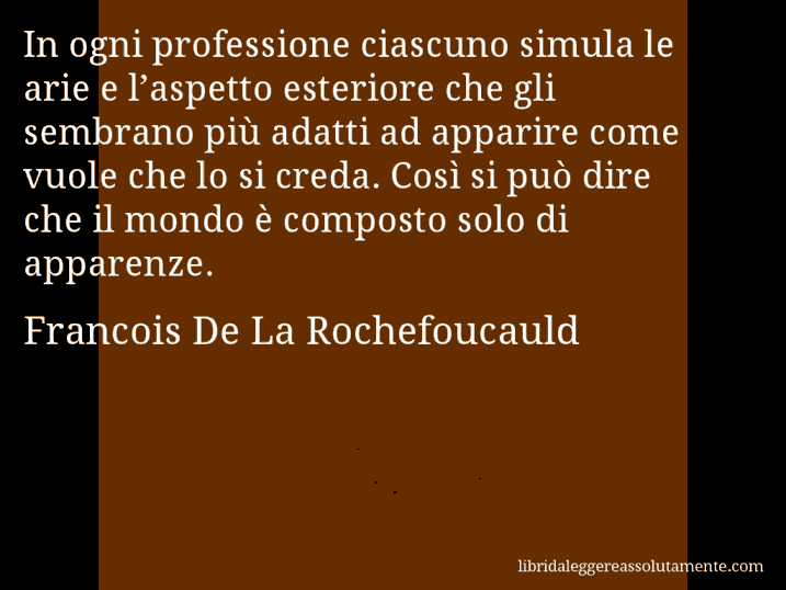Aforisma di Francois De La Rochefoucauld : In ogni professione ciascuno simula le arie e l’aspetto esteriore che gli sembrano più adatti ad apparire come vuole che lo si creda. Così si può dire che il mondo è composto solo di apparenze.