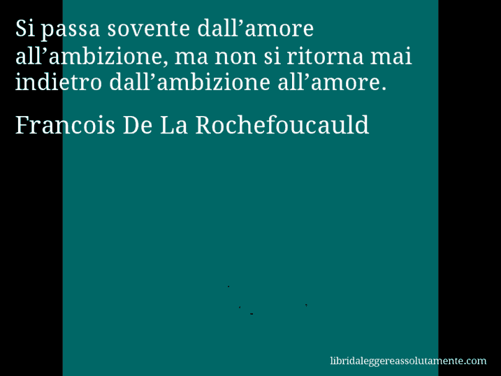 Aforisma di Francois De La Rochefoucauld : Si passa sovente dall’amore all’ambizione, ma non si ritorna mai indietro dall’ambizione all’amore.