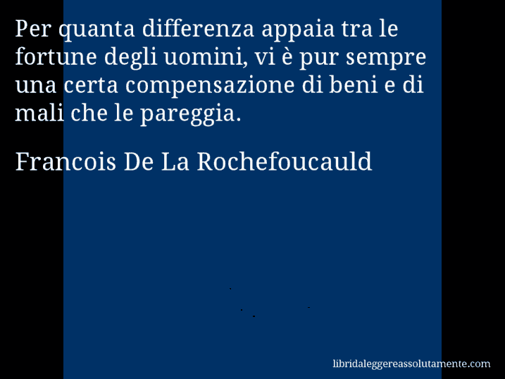 Aforisma di Francois De La Rochefoucauld : Per quanta differenza appaia tra le fortune degli uomini, vi è pur sempre una certa compensazione di beni e di mali che le pareggia.