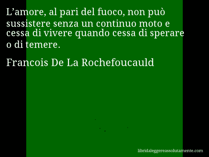 Aforisma di Francois De La Rochefoucauld : L’amore, al pari del fuoco, non può sussistere senza un continuo moto e cessa di vivere quando cessa di sperare o di temere.