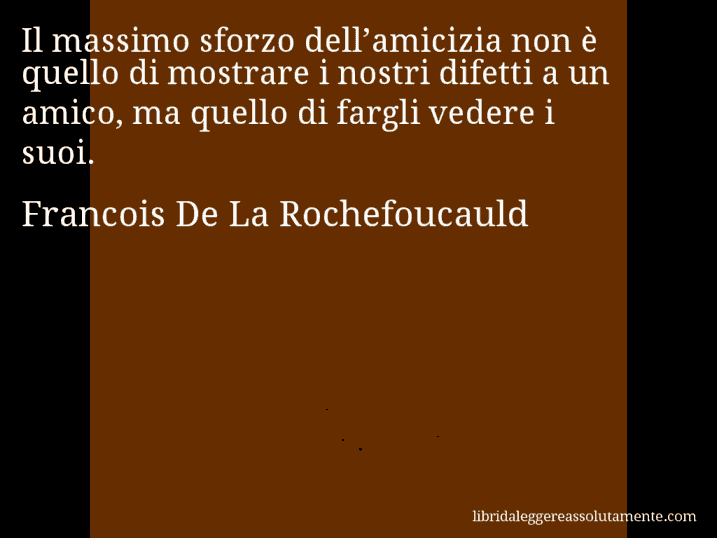 Aforisma di Francois De La Rochefoucauld : Il massimo sforzo dell’amicizia non è quello di mostrare i nostri difetti a un amico, ma quello di fargli vedere i suoi.