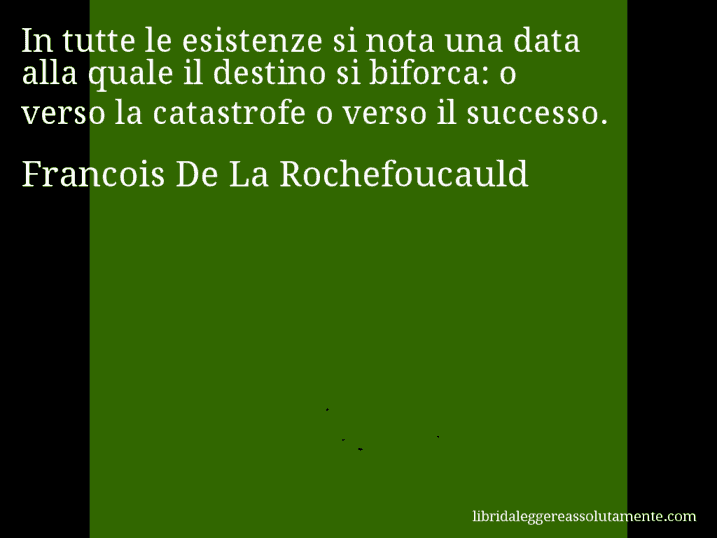 Aforisma di Francois De La Rochefoucauld : In tutte le esistenze si nota una data alla quale il destino si biforca: o verso la catastrofe o verso il successo.