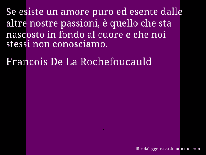 Aforisma di Francois De La Rochefoucauld : Se esiste un amore puro ed esente dalle altre nostre passioni, è quello che sta nascosto in fondo al cuore e che noi stessi non conosciamo.