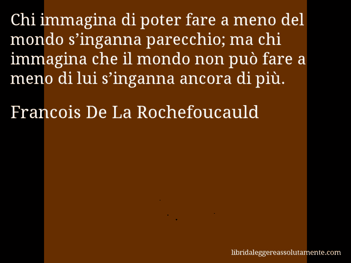 Aforisma di Francois De La Rochefoucauld : Chi immagina di poter fare a meno del mondo s’inganna parecchio; ma chi immagina che il mondo non può fare a meno di lui s’inganna ancora di più.