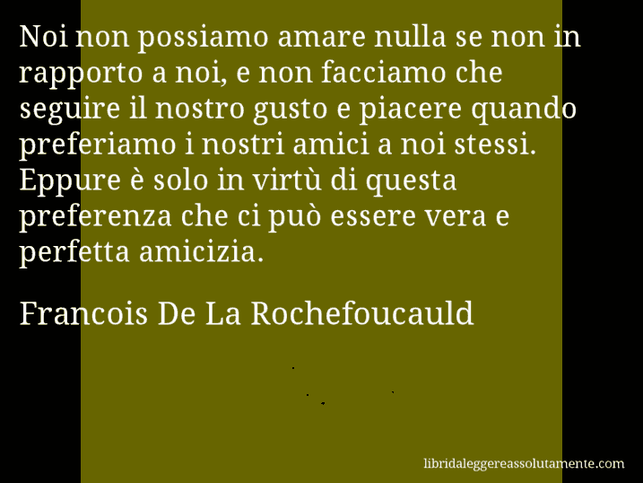 Aforisma di Francois De La Rochefoucauld : Noi non possiamo amare nulla se non in rapporto a noi, e non facciamo che seguire il nostro gusto e piacere quando preferiamo i nostri amici a noi stessi. Eppure è solo in virtù di questa preferenza che ci può essere vera e perfetta amicizia.
