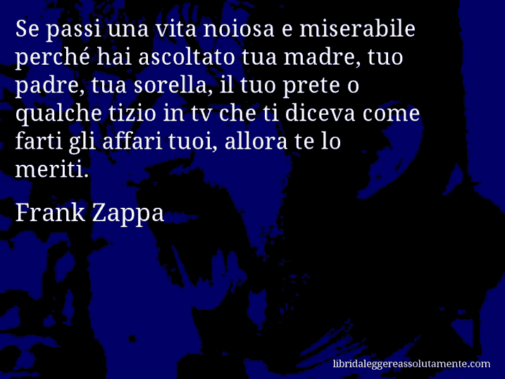Aforisma di Frank Zappa : Se passi una vita noiosa e miserabile perché hai ascoltato tua madre, tuo padre, tua sorella, il tuo prete o qualche tizio in tv che ti diceva come farti gli affari tuoi, allora te lo meriti.