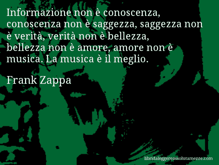 Aforisma di Frank Zappa : Informazione non è conoscenza, conoscenza non è saggezza, saggezza non è verità, verità non è bellezza, bellezza non è amore, amore non è musica. La musica è il meglio.