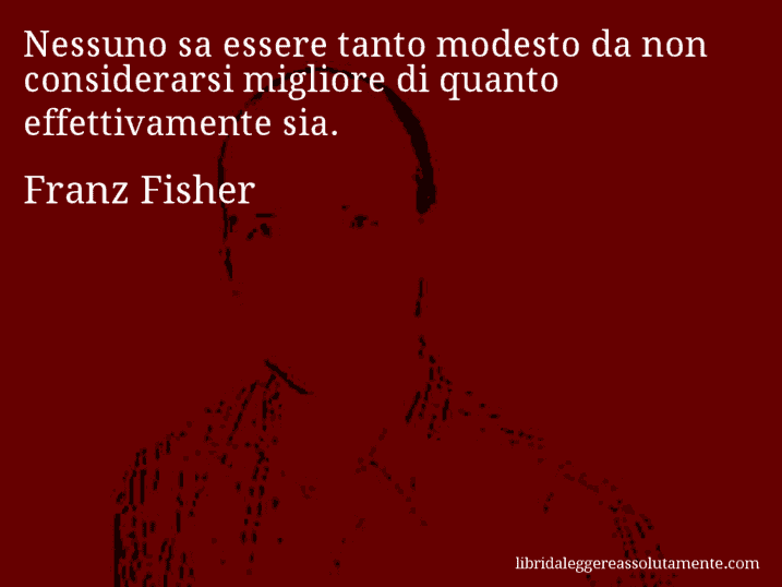 Aforisma di Franz Fisher : Nessuno sa essere tanto modesto da non considerarsi migliore di quanto effettivamente sia.