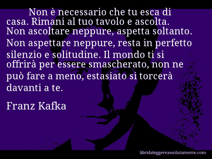 Aforisma di Franz Kafka : Non è necessario che tu esca di casa. Rimani al tuo tavolo e ascolta. Non ascoltare neppure, aspetta soltanto. Non aspettare neppure, resta in perfetto silenzio e solitudine. Il mondo ti si offrirà per essere smascherato, non ne può fare a meno, estasiato si torcerà davanti a te.