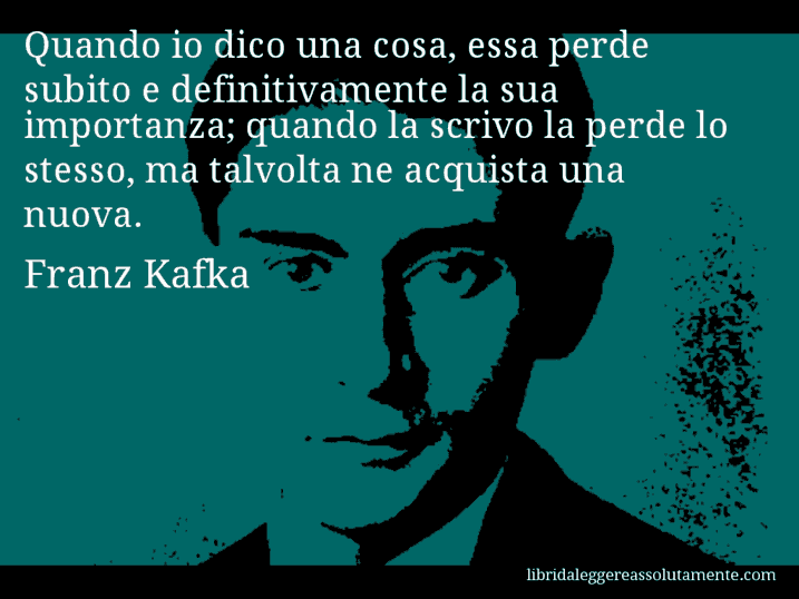 Aforisma di Franz Kafka : Quando io dico una cosa, essa perde subito e definitivamente la sua importanza; quando la scrivo la perde lo stesso, ma talvolta ne acquista una nuova.