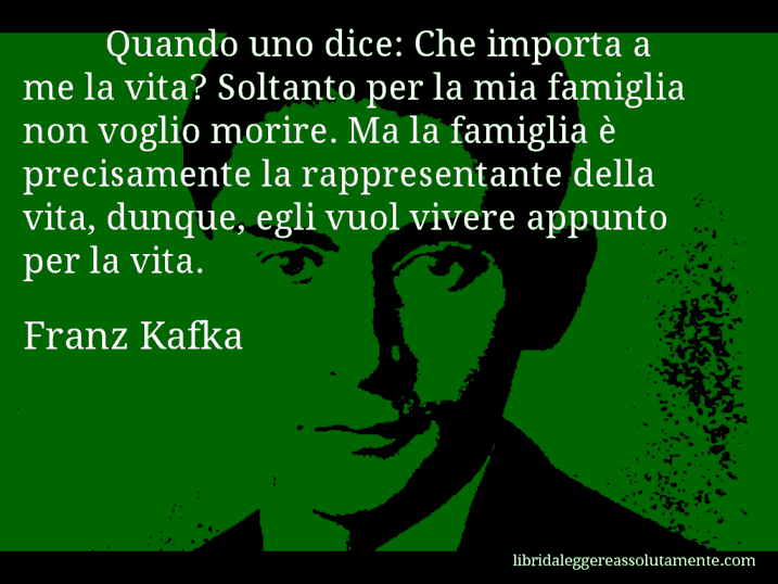 Aforisma di Franz Kafka : Quando uno dice: Che importa a me la vita? Soltanto per la mia famiglia non voglio morire. Ma la famiglia è precisamente la rappresentante della vita, dunque, egli vuol vivere appunto per la vita.