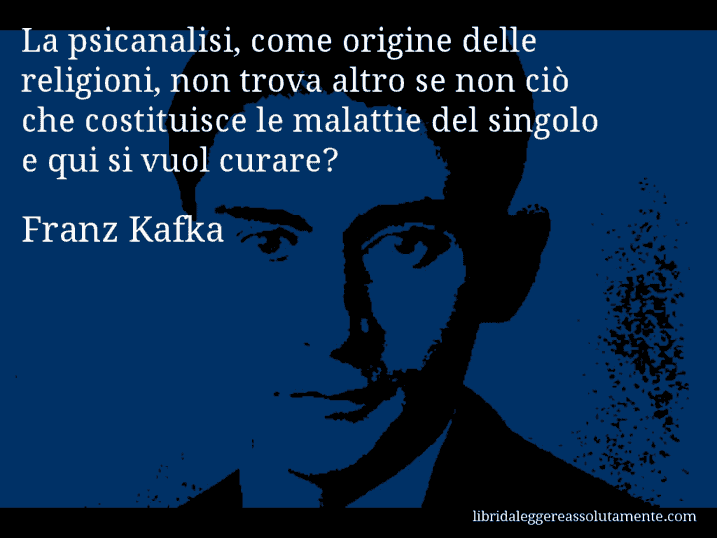 Aforisma di Franz Kafka : La psicanalisi, come origine delle religioni, non trova altro se non ciò che costituisce le malattie del singolo… e qui si vuol curare?