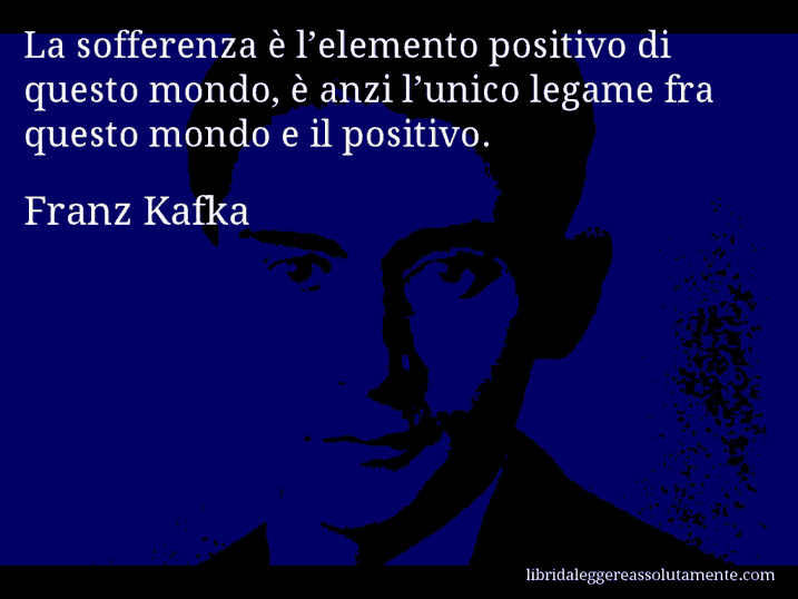 Aforisma di Franz Kafka : La sofferenza è l’elemento positivo di questo mondo, è anzi l’unico legame fra questo mondo e il positivo.