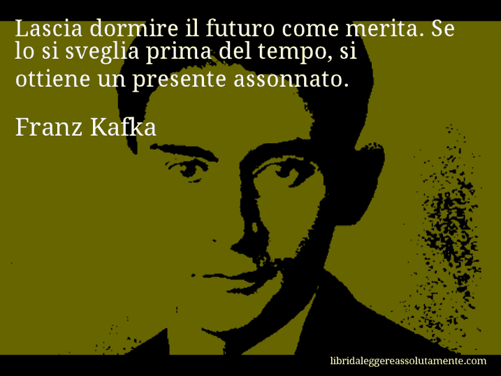 Aforisma di Franz Kafka : Lascia dormire il futuro come merita. Se lo si sveglia prima del tempo, si ottiene un presente assonnato.