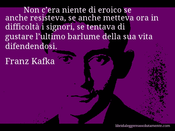 Aforisma di Franz Kafka : Non c’era niente di eroico se anche resisteva, se anche metteva ora in difficoltà i signori, se tentava di gustare l’ultimo barlume della sua vita difendendosi.