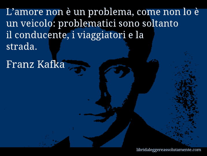 Aforisma di Franz Kafka : L’amore non è un problema, come non lo è un veicolo: problematici sono soltanto il conducente, i viaggiatori e la strada.